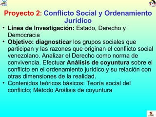 Proyecto 2 :  Conflicto Social y Ordenamiento Jurídico Línea de Investigación:  Estado, Derecho y Democracia Objetivo: diagnosticar  los grupos sociales que participan y las razones que originan el conflicto social venezolano. Analizar el Derecho como norma de convivencia. Efectuar  Análisis de coyuntura  sobre el conflicto en el ordenamiento jurídico y su relación con otras dimensiones de la realidad. Contenidos teóricos básicos: Teoría social del conflicto; Método Análisis de coyuntura 