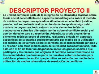 DESCRIPTOR PROYECTO II La unidad curricular parte de la integración de elementos teóricos sobre teoría social del conflicto con aspectos metodológicos sobre el método de análisis de coyuntura aplicado a situaciones en el ámbito jurídico, para lo cual se pretende realizar un fundamento epistemológico del análisis de coyuntura, todo esto sin obviar elementos teóricos conceptuales sobre las diferentes teorías sobre el conflicto social y el uso del derecho para su resolución. Además, se alude a considerar elementos teóricos sobre el derecho, realizando énfasis en aspectos específicos de la práctica sociocomunitaria por medio de la utilización del análisis de coyuntura sobre el conflicto en el ordenamiento jurídico y su relación con otras dimensiones de la realidad sociocomunitaria, todo esto con el fin de tener un diagnóstico sobre los grupos sociales que participan y las razones que originan el conflicto social venezolano en las comunidades que forman parte de nuestros entornos locales para establecer planes de acción que permitan su solución por medio de la utilización de medios alternativos de resolución de conflictos. 