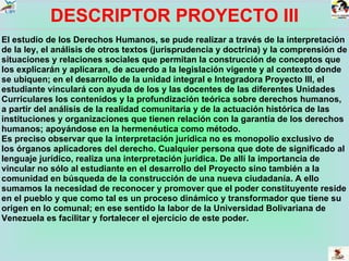DESCRIPTOR PROYECTO III El estudio de los Derechos Humanos, se pude realizar a través de la interpretación de la ley, el análisis de otros textos (jurisprudencia y doctrina) y la comprensión de situaciones y relaciones sociales que permitan la construcción de conceptos que los explicarán y aplicaran, de acuerdo a la legislación vigente y al contexto donde se ubiquen; en el desarrollo de la unidad integral e Integradora Proyecto III, el estudiante vinculará con ayuda de los y las docentes de las diferentes Unidades Curriculares los contenidos y la profundización teórica sobre derechos humanos, a partir del análisis de la realidad comunitaria y de la actuación histórica de las instituciones y organizaciones que tienen relación con la garantía de los derechos humanos; apoyándose en la hermenéutica como método. Es preciso observar que la interpretación jurídica no es monopolio exclusivo de los órganos aplicadores del derecho. Cualquier persona que dote de significado al lenguaje jurídico, realiza una interpretación jurídica. De allí la importancia de vincular no sólo al estudiante en el desarrollo del Proyecto sino también a la comunidad en búsqueda de la construcción de una nueva ciudadanía. A ello sumamos la necesidad de reconocer y promover que el poder constituyente reside en el pueblo y que como tal es un proceso dinámico y transformador que tiene su origen en lo comunal; en ese sentido la labor de la Universidad Bolivariana de Venezuela es facilitar y fortalecer el ejercicio de este poder.  