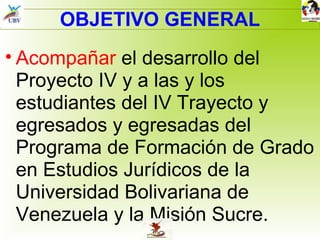 OBJETIVO GENERAL Acompañar  el desarrollo del Proyecto IV y a las y los estudiantes del IV Trayecto y egresados y egresadas del Programa de Formación de Grado en Estudios Jurídicos de la Universidad Bolivariana de Venezuela y la Misión Sucre. 