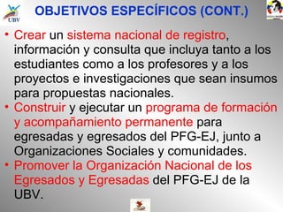 OBJETIVOS ESPECÍFICOS (CONT.) Crear  un  sistema nacional de registro , información y consulta que incluya tanto a los estudiantes como a los profesores y a los proyectos e investigaciones que sean insumos para propuestas nacionales. Construir  y ejecutar un  programa de formación y acompañamiento permanente  para egresadas y egresados del PFG-EJ, junto a Organizaciones Sociales y comunidades. Promover la Organización Nacional de los Egresados y Egresadas  del PFG-EJ de la UBV. 