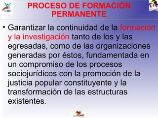 PROCESO DE FORMACIÓN PERMANENTE Garantizar la continuidad de la  formación y la investigación  tanto de los y las egresadas, como de las organizaciones generadas por éstos, fundamentada en un compromiso de los procesos sociojurídicos con la promoción de la justicia popular constituyente y la transformación de las estructuras existentes . 