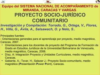 JUSTIFICACIÓN Equipo del SISTEMA NACIONAL DE ACOMPAÑAMIENTO de MIRANDA, CARACAS Y VARGAS . PROYECTO SOCIO-JURÍDICO COMUNITARIO Investigación y Compilación: Torrado, G., Ortega, V., Flores, H., Villa, G., Ávila, A., Salsawach, O. y Nelo, S..  Principales fuentes: - Orientaciones generales para el aprendizaje por proyecto, medio magnético, Caracas, 2007. Orientaciones para los docentes de proyecto del Programa de Formación de Grado en Estudios Jurídicos de la Universidad Bolivariana de Venezuela, medio magnético, Caracas, 2006. Díaz, A: Integración Proyecto y Unidades Curriculares, medio magnético, Caracas. Gabante, A.; Tovar, H.; Salazar J.: Proyecto Socio-comunitario, medio magnético ( P resentación  P ower  P oint), Caracas.  
