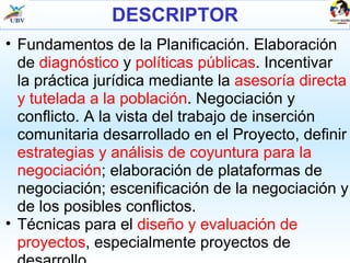 DESCRIPTOR Fundamentos de la Planificación. Elaboración de  diagnóstico  y  políticas públicas . Incentivar la práctica jurídica mediante la  asesoría directa y tutelada a la población . Negociación y conflicto. A la vista del trabajo de inserción comunitaria desarrollado en el Proyecto, definir  estrategias y análisis de coyuntura para la negociación ; elaboración de plataformas de negociación; escenificación de la negociación y de los posibles conflictos. Técnicas para el  diseño y evaluación de proyectos , especialmente proyectos de desarrollo. 