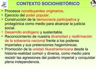 CONTEXTO SOCIOHISTÓRICO Procesos  constituyentes originarios . Ejercicio del  poder popular . Construcción de la  democracia participativa  y protagónica como medio para alcanzar la justicia social. Desarrollo endógeno  y sustentable. Reconocimiento de nuestra  diversidad y reafirmación de la soberanía nacional  frente a los poderes imperiales y sus pretensiones hegemónicas.  Promoción de la  unidad  Nuestramericana  desde la historia-realidad común y diversa, como medio para resistir las agresiones del poderío imperial y conquistar plena independencia. 