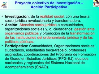 Proyecto colectivo de Investigación –  Acción Participativa. Investigación:  de la  realidad social , con una teoría socio-jurídica revolucionaria y transformadora. Acción:   Atención socio jurídica  a comunidades, organizaciones sociales y, o, ciudadanos;  gestión ante organismos públicos  y promoción de la  transformación de las instituciones del ordenamiento jurídico y de las políticas públicas.  Participativa:  Comunidades, Organizaciones sociales, ciudadanos, estudiantes beca-trabajo, profesores asignados, coordinaciones del Programa de Formación de Grado en Estudios Jurídicos (PFG-EJ), equipos nacionales y regionales del Sistema Nacional de Acompañamiento (SNAO). 