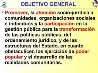 OBJETIVO GENERAL Promover , la  atención  socio-jurídica a comunidades, organizaciones sociales e individuos y la  participación  en la gestión pública para la  transformación  de las políticas públicas, del ordenamiento jurídico, y de las estructuras del Estado, en cuanto obstaculicen los ejercicios de  poder popular  y el desarrollo de las realidades comunitarias. 