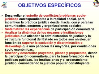 OBJETIVOS ESPECÍFICOS Desarrollar el  estudio de conflictos/problemas socio-jurídicos  correspondientes a la realidad social, para incentivar la práctica jurídica desde, hacia, con y para las comunidades, sectores y organizaciones sociales. Sistematizar las experiencias  de participación comunitaria.  Analizar la dinámica de los órganos e instituciones judiciales  que atienden la administración de justicia y la estructura funcional del Estado en todos sus niveles, en función de  superar la exclusión y discriminación o desventaja  que aún padecen las mayorías, por condiciones socio económicas.  Diseñar y desarrollar proyectos, planes y propuestas , desde la participación comunitaria, para la transformación de las políticas públicas, las instituciones y el ordenamiento jurídico, consolidando la justicia popular constituyente. 