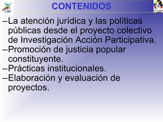 CONTENIDOS La atención jurídica y las políticas públicas desde el proyecto colectivo de Investigación Acción Participativa. Promoción de justicia popular constituyente. Prácticas institucionales. Elaboración y evaluación de proyectos. 