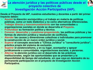 Desde el Proyecto de IAP, nuestros estudiantes y docentes a partir del primer trayecto deben: Asumir  la Atención sociojurídica y el trabajo en materia de políticas públicas, como un todo dialéctico y no como alternativas diferenciadas.  Trabajar directa y mancomunadamente  con las comunidades u organizaciones sociales en donde se desarrolla el  Proyecto . Profundizar  su formación política y técnica. Conocer, desarrollar y cuestionar-proponiendo , las políticas públicas y las formas de atención jurídica y resolución de conflictos. Atender  las causas y dimensiones colectivas o individuales para promover la construcción de un nuevo orden jurídico y social. Superar  el concepto asociado a "Clínica Jurídica" o "consultorio jurídico", práctica propia del sistema de exclusión.  Superar  el asistencialismo, y en su lugar, acompañar y apoyar jurídicamente a comunidades, organizaciones sociales, o personas. Alternar  la atención jurídica con el desarrollo de las prácticas institucionales, según las oportunidades que se presenten y la disponibilidad de tiempo del estudiante, sin que vaya en desmedro de su permanente participación en el proyecto de Investigación Acción Participativa. 1.  La atención jurídica y las políticas públicas desde el  proyecto colectivo de  Investigación Acción Participativa (IAP). 