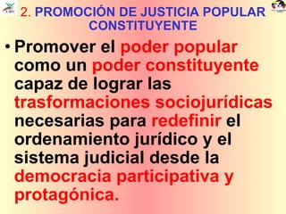 2.  PROMOCIÓN DE JUSTICIA POPULAR CONSTITUYENTE Promover el  poder popular  como un  poder constituyente  capaz de lograr las  trasformaciones sociojurídicas  necesarias para  redefinir  el ordenamiento jurídico y el sistema judicial desde la  democracia participativa y protagónica. 