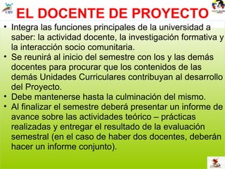 EL DOCENTE DE PROYECTO Integra las funciones principales de la universidad a saber: la actividad docente, la investigación formativa y la interacción socio comunitaria. Se reunirá al inicio del semestre con los y las demás docentes para procurar que los contenidos de las demás Unidades Curriculares contribuyan al desarrollo del Proyecto. Debe mantenerse hasta la culminación del mismo. Al finalizar el semestre deberá presentar un informe de avance sobre las actividades teórico – prácticas realizadas y entregar el resultado de la evaluación semestral (en el caso de haber dos docentes, deberán hacer un informe conjunto). 
