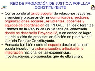 RED DE PROMOCIÓN DE JUSTICIA POPULAR CONSTITUYENTE Corresponde al  tejido popular  de relaciones, saberes, vivencias y procesos de las  comunidades, sectores, organizaciones sociales, estudiantes, docentes y equipos de coordinación  del PFG-EJ, en los diferentes Estados de la República Bolivariana de Venezuela  donde se desarrolla Proyecto IV , o en donde se logre la articulación de procesos en función de promover la Justicia Popular Constituyente. Pensada también como el  espacio  desde el cual se pueda impulsar la  sistematización, articulación e integración  nacional de las experiencias, investigaciones y propuestas que de ella surjan. 
