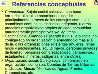 Referencias conceptuales Comunidad:  Sujeto social colectivo, con base territorial, al cual se recomienda acceder principalmente a través de los consejos comunales, asambleas comunales, consejos indígenas, u otros procesos organizativos propios de cada comunidad, marcadamente participativos y/o legítimos. Sector Social:  Cuando se atiende a un sujeto social no configurado en organización o abarcándolo más allá de la, o las organizaciones existentes (mujeres, niñas niños y adolescentes, adulto mayor, personas privadas de libertad, personas con discapacidad, campesinos, estudiantes, mineros, indígenas, entre otros).  Organización social : Sujeto social conformado en organización, como son: Comités de Tierras Urbanas, sindicatos, Mesas Técnicas de Aguas, Frentes Campesinos, etc. 