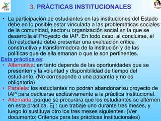 3.  PRÁCTICAS INSTITUCIONALES La participación de estudiantes en las instituciones del Estado debe en lo posible estar vinculada a las problemáticas sociales de la comunidad, sector u organización social en la que se desarrolla el Proyecto de IAP. En todo caso, al concluirse, el (la) estudiante debe presentar una evaluación crítica constructiva y transformadora de la institución y de las políticas que de ella emanan o que le son pertinentes.  Esta práctica es : Alternativa : en tanto depende de las oportunidades que se presenten y la voluntad y disponibilidad de tiempo del estudiante. (No corresponde a una pasantía y no es obligatoria)  Paralela : los estudiantes no podrán abandonar su proyecto de IAP para dedicarse exclusivamente a la práctica institucional.  Alternada : porque se procurara que los estudiantes se alternen en esta practica. Ej.: que trabaje uno durante tres meses, y luego lo sustituya otro los tres meses siguientes. (Ver documento: Criterios para las prácticas institucionales) 