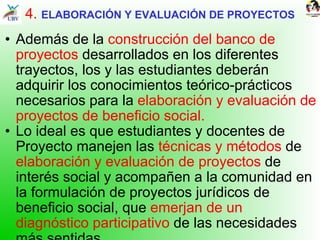 4.  ELABORACIÓN Y EVALUACIÓN DE PROYECTOS Además de la  construcción del banco de proyectos  desarrollados en los diferentes trayectos, los y las estudiantes deberán adquirir los conocimientos teórico-prácticos necesarios para la  elaboración y evaluación de proyectos de beneficio social.  Lo ideal es que estudiantes y docentes de Proyecto manejen las  técnicas y métodos  de  elaboración y evaluación de proyectos  de interés social y acompañen a la comunidad en la formulación de proyectos jurídicos de beneficio social, que  emerjan de un diagnóstico participativo  de las necesidades más sentidas.  