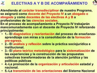 ELECTIVAS A Y B DE ACOMPAÑAMIENTO Atendiendo al  carácter transdisciplinar  de nuestro Programa, se asignará como  docente del Proyecto IV  a un  abogado o abogada  y como  docentes de las electivas A y B  a profesionales de las  ciencias sociales . En el proceso de acompañamiento a Proyecto IV trabajarán mancomunadamente con el docente de Proyecto IV reforzando principalmente:  1.- El  diagnóstico y reorientación  del proceso de enseñanza-aprendizaje con miras a la consolidación de la  formación pre-egreso. 2.- El  análisis y reflexión  sobre la práctica sociojurídica e institucional. 3.- El  plano teórico metodológico  para la  sistematización  de las experiencias y la construcción de las propuestas colectivas transformadoras de la atención jurídica y las políticas públicas 4.-La promoción de la  organización y articulación  estadal y nacional. 5.-La  transmisión de las orientaciones  del Sistema Nacional de Acompañamiento. 