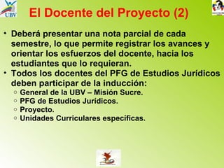 El Docente del Proyecto (2) Deberá presentar una nota parcial de cada semestre, lo que permite registrar los avances y orientar los esfuerzos del docente, hacia los estudiantes que lo requieran. Todos los docentes del PFG de Estudios Jurídicos deben participar de la inducción: General de la UBV – Misión Sucre. PFG de Estudios Jurídicos. Proyecto. Unidades Curriculares específicas. 