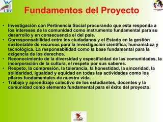 Fundamentos del Proyecto Investigación con Pertinencia Social procurando que esta responda a los intereses de la comunidad como instrumento fundamental para su desarrollo y en consecuencia el del país. Corresponsabilidad entre los ciudadanos y el Estado en la gestión sustentable de recursos para la investigación científica, humanística y tecnológica. La responsabilidad como la base fundamental para la exigencia de los derechos. Reconocimiento de la diversidad y especificidad de las comunidades, la incorporación de la cultura, el respeto por sus saberes. Respeto, la compresión, la tolerancia, la honestidad, la sinceridad, la solidaridad, igualdad y equidad en todas las actividades como los pilares fundamentales de nuestra vida. Trabajo y aprendizaje colectivo de los estudiantes, docentes y la comunidad como elemento fundamental para el éxito del proyecto. 