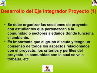 Desarrollo del Eje Integrador Proyecto (1) Se debe organizar las secciones de proyecto con estudiantes que pertenezcan a la comunidad o sectores aledaños donde funciona el ambiente. Es importante que el grupo discuta y tenga un consenso de todos los aspectos relacionados con el proyecto: los criterios y perfiles del proyecto, la comunidad con la cual se va a trabajar, etc.  