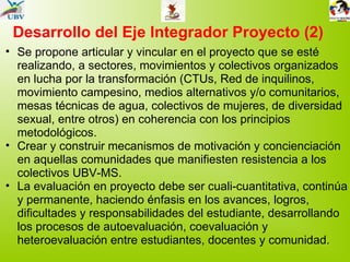 Desarrollo del Eje Integrador Proyecto (2) Se propone articular y vincular en el proyecto que se esté realizando, a sectores, movimientos y colectivos organizados en lucha por la transformación (CTUs, Red de inquilinos, movimiento campesino, medios alternativos y/o comunitarios, mesas técnicas de agua, colectivos de mujeres, de diversidad sexual, entre otros) en coherencia con los principios metodológicos. Crear y construir mecanismos de motivación y concienciación en aquellas comunidades que manifiesten resistencia a los colectivos UBV-MS. La evaluación en proyecto debe ser cuali-cuantitativa, continúa y permanente, haciendo énfasis en los avances, logros, dificultades y responsabilidades del estudiante, desarrollando los procesos de autoevaluación, coevaluación y heteroevaluación entre estudiantes, docentes y comunidad. 