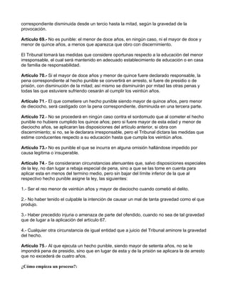 correspondiente disminuida desde un tercio hasta la mitad, según la gravedad de la
provocación.

Artículo 69.- No es punible: el menor de doce años, en ningún caso, ni el mayor de doce y
menor de quince años, a menos que aparezca que obro con discernimiento.

El Tribunal tomará las medidas que considere oportunas respecto a la educación del menor
irresponsable, el cual será mantenido en adecuado establecimiento de educación o en casa
de familia de responsabilidad.

Artículo 70.- Si el mayor de doce años y menor de quince fuere declarado responsable, la
pena correspondiente al hecho punible se convertirá en arresto, si fuere de presidio o de
prisión, con disminución de la mitad; así mismo se disminuirán por mitad las otras penas y
todas las que estuviere sufriendo cesarán al cumplir los veintiún años.

Artículo 71.- El que cometiere un hecho punible siendo mayor de quince años, pero menor
de dieciocho, será castigado con la pena correspondiente, disminuida en una tercera parte.

Artículo 72.- No se procederá en ningún caso contra el sordomudo que al cometer el hecho
punible no hubiere cumplido los quince años; pero si fuere mayor de esta edad y menor de
dieciocho años, se aplicaran las disposiciones del artículo anterior, si obra con
discernimiento; si no, se le declarara irresponsable, pero el Tribunal dictara las medidas que
estime conducentes respecto a su educación hasta que cumpla los veintiún años.

Artículo 73.- No es punible el que se incurra en alguna omisión hallándose impedido por
causa legitima o insuperable.

Artículo 74.- Se consideraran circunstancias atenuantes que, salvo disposiciones especiales
de la ley, no dan lugar a rebaja especial de pena, sino a que se las tome en cuenta para
aplicar esta en menos del termino medio, pero sin bajar del límite inferior de la que al
respectivo hecho punible asigne la ley, las siguientes:

1.- Ser el reo menor de veintiún años y mayor de dieciocho cuando cometió el delito.

2.- No haber tenido el culpable la intención de causar un mal de tanta gravedad como el que
produjo.

3.- Haber precedido injuria o amenaza de parte del ofendido, cuando no sea de tal gravedad
que de lugar a la aplicación del artículo 67.

4.- Cualquier otra circunstancia de igual entidad que a juicio del Tribunal aminore la gravedad
del hecho.

Artículo 75.- Al que ejecuta un hecho punible, siendo mayor de setenta años, no se le
impondrá pena de presidio, sino que en lugar de esta y de la prisión se aplicara la de arresto
que no excederá de cuatro años.

¿Cómo empieza un proceso?:
 