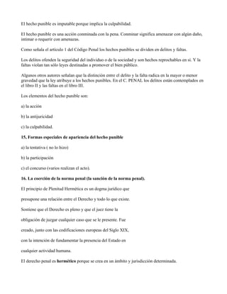 El hecho punible es imputable porque implica la culpabilidad.

El hecho punible es una acción conminada con la pena. Conminar significa amenazar con algún daño,
intimar o requerir con amenazas.

Como señala el artículo 1 del Código Penal los hechos punibles se dividen en delitos y faltas.

Los delitos ofenden la seguridad del individuo o de la sociedad y son hechos reprochables en sí. Y la
faltas violan tan sólo leyes destinadas a promover el bien público.

Algunos otros autores señalan que la distinción entre el delito y la falta radica en la mayor o menor
gravedad que la ley atribuye a los hechos punibles. En el C. PENAL los delitos están contemplados en
el libro II y las faltas en el libro III.

Los elementos del hecho punible son:

a) la acción

b) la antijuricidad

c) la culpabilidad.

15, Formas especiales de apariencia del hecho punible

a) la tentativa ( no lo hizo)

b) la participación

c) el concurso (varios realizan el acto).

16. La coerción de la norma penal (la sanción de la norma penal).

El principio de Plenitud Hermética es un dogma jurídico que

presupone una relación entre el Derecho y todo lo que existe.

Sostiene que el Derecho es pleno y que el juez tiene la

obligación de juzgar cualquier caso que se le presente. Fue

creado, junto con las codificaciones europeas del Siglo XIX,

con la intención de fundamentar la presencia del Estado en

cualquier actividad humana.

El derecho penal es hermético porque se crea en un ámbito y jurisdicción determinada.
 