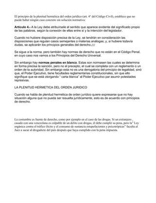 El principio de la plenitud hermética del orden jurídico (art. 4° del Código Civil), establece que no
puede haber ningún caso concreto sin solución normativa:

Artículo 4.- A la Ley debe atribuírsele el sentido que aparece evidente del significado propio
de las palabras, según la conexión de ellas entre sí y la intención del legislador.

Cuando no hubiere disposición precisa de la Ley, se tendrán en consideración las
disposiciones que regulan casos semejantes o materias análogas; y, si hubiere todavía
dudas, se aplicarán los principios generales del derecho.///

Se sigue a la norma, pero también hay normas de derecho que no están en el Código Penal,
en cuyo caso nos vamos a los Principios del Derecho Universal.

Sin embargo hay normas penales en blanco. Estas son normasen las cuales se determina
en forma precisa la sanción, pero no el precepto, el cual se completa con un reglamento o un
orden de la autoridad. Sin embargo esta no es una derogatoria del principio de legalidad, sinó
que, el Poder Ejecutivo, tiene facultades reglamentarias constitucionales, sin que ello
signifique que se está otorgando “ carta blanca” al Poder Ejecutivo par asumir potestades
represivas.

LA PLENITUD HERMETICA DEL ORDEN JURIDICO

Cuando se habla de plenitud hermética de orden jurídico quiere expresarse que no hay
situación alguna que no pueda ser resuelta jurídicamente, esto es de acuerdo con principios
de derecho.




La costumbre es fuente de derecho, como por ejemplo en el caso de las drogas. Si un extranjero ,
casado con una venezolana es culpable de un delito con drogas, él debe cumplir su pena, pero la” Ley
orgánica contra el tráfico ilícito y el consumo de sustancia estupefacientes y psicotrópicas” faculta al
Juez a sacar al drogadicto del país después que haya cumplido con la pena impuesta.
 