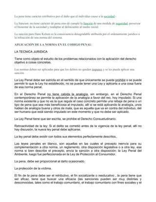 La pena tiene carácter retributivo por el daño que el individuo causo a la sociedad.-

La Sancion: no tiene carácter de pena sino de cumple la función de una medida de seguridad, preservar
el bienestar de la sociedad y readaptar al delincuente al medio social.

La sanción para Hans Kelsen es la consecuencia desagradable atribuida por el ordenamiento juridico a
la infracción de una norma del sistema.

APLICACIÓN DE LA NORMA EN EL CODIGO PENAL:

LA TECNICA JURIDICA

Tiene como objeto el estudio de los problemas relacionados con la aplicación del derecho
objetivo a cosas concretas.

Las normas deben ser aplicadas para que los delitos no queden impunes y se les pueda aplicar una
sanción.

La Ley Penal debe ser estricta en el sentido de que únicamente se puede prohibir o se puede
permitir lo que la Ley ha establecido, no se puede tener una Ley y aplicarla a una cosa fuera
de esa norma penal.

En el Derecho Penal no tiene cabida la analogía, sin embargo, en el Derecho Penal
contemporáneo se permite la aplicación de la analogía a favor del reo, hoy imputado. Si una
norma existente y que no es la que regula el caso concreto permite una rebaja de pena o un
tipo de pena que sea más beneficiosa al imputado, allí si se está aplicando la analogía, unos
hablan de analogía buena y otros de mala, que es aquella que va en contra del individuo, del
ser humano que está siendo imputado en este momento y que no debe ser aplicado.

La Ley Penal tiene que ser escrita, se prohibe el Derecho Consuetudinario.

Retroactividad de la ley: Si el delito se cometió antes de la vigencia de la ley penal, allí no
hay discusión, la nueva ley penal debe aplicarse.

La ley penal debe existir con todos sus elementos perfectamente descritos,.

Las leyes penales en blanco, son aquellas en las cuales el precepto reenvía para su
complementación a otra norma, un reglamento, otra disposición legislativa o a otra ley, esa
norma si bien describe el precepto, envía la sanción a otra disposición: la Ley Penal del
Ambiente, luego fue perfeccionada en la Ley de Protección al Consumidor.

La pena, debe ser proporcional al daño ocasionado.

La protección de la víctima.

El fin de la pena debe ser el retributivo, el fin socializante o reeducativo , la pena tiene que
ser eficaz, tiene que buscar una eficacia (las sanciones pueden ser muy distintas y
desconocidas, tales como el trabajo comunitario, el trabajo comunitario con fines sociales y el
 