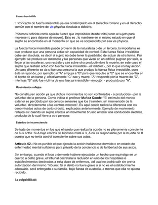 Fuerza irresistible

El concepto de fuerza irresistible ya era contemplado en el Derecho romano y en el Derecho
común con el nombre de vis physica absoluta o ablativa.

Podemos definirla como aquella fuerza que imposibilita desde todo punto al sujeto para
moverse (o para dejarse de mover). Esto es , lo mantiene en el mismo estado en que el
sujeto se encontraba en el momento en que se ve sorprendido por esa vis physica.

La fuerza física irresistible puede provenir de la naturaleza o de un tercero, lo importante es
que produce que una persona actúe sin capacidad de control. Esta fuerza física irresistible
debe ser absoluta, es decir el sujeto no debe tener la posiblidad de actuar de otra forma. Por
ejemplo: se produce un terremoto y las personas que viven en un edificio pugnan por salir, al
llegar a las escaleras, una resbala y cae sobre otra produciéndole la muerte; en este caso el
sujeto que resbaló actuó con fuerza física irresistible - el temblor -, por lo que no hay acción.
Un caso diferente se da si fue una persona la que produjo la fuerza física irresistible, pues
ésta si reponde, por ejemplo: si "A" empuja a "B" para que impulse a "C" que se encuentra en
el borde de un barco y, efectivamente "C" cae y muere, "A" responde por la muerte de "C",
mientras "B" sólo fue víctima de una fuerza irresistible - empujón - producido por "A".

Movimientos reflejos

No constituyen acción ya que dichos movimientos no son controlados - o producidos - por la
voluntad de la persona. Como indica el profesor Muñoz Conde: "El estímulo del mundo
exterior es percibido por los centros sensores que los trasmiten, sin intervención de la
voluntad, directamente a los centros motores". Es aquí donde radica la diferencia con los
denominados actos de corto circuito, explicados anteriormente. Ejemplo de movimiento
reflejos es: cuando un sujeto efectúa un movimiento brusco al tocar una conducción electrica,
producto de lo cual hiere a otra persona

Estados de inconsciencia

Se trata de momentos en los que el sujeto que realiza la acción no es plenamente consciente
de sus actos. Si A bajo efectos de hipnosis mata a B, A no es responsable por la muerte de B
puesto que no tenía control consciente sobre sus actos.

Artículo 62.- No es punible el que ejecuta la acción hallándose dormido o en estado de
enfermedad mental suficiente para privarlo de la conciencia o de la libertad de sus actos.

Sin embargo, cuando el loco o demente hubiere ejecutado un hecho que equivalga en un
cuerdo a delito grave, el tribunal decretara la reclusión en uno de los hospitales o
establecimientos destinados a esta clase de enfermos, del cual no podrá salir sin previa
autorización del mismo Tribunal. Si el delito no fuere grave o si no es el establecimiento
adecuado, será entregado a su familia, bajo fianza de custodia, a menos que ella no quiera
recibirlo.

La culpabilidad:
 