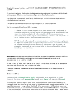 Un principio general establece que :NO HAY DELITO SIN CULPA =NULLUM CRIMEN SINE
CULPA.

O sea, no hay delito por el sólo hecho producido causalmente, es necesario remontarse del hecho a la
actitud psíquica del autor, o al elemento moral que acompaña al hecho exterior.

La culpabilidad es un reproche que se dirige al individuo por haber realizado un comportamiento
psicológico contrario al deber.

Una persona con un tumor cerebral no es imputable porque no domina su persona.

Las Formas de culpabilidad son el dolo y la culpa.

            I. Dolosos; Es doloso, cuando el agente quiere que se produzca total o parcialmente el
            resultado o cuando actúa, o deja de hacerlo, pese al conocimiento de la posibilidad de que
            ocurra otro resultado cualquiera de orden antijurídico. El Dolo consiste en causar
            intencionalmente el resultado típico, con conocimiento y conciencia de la antijuricidad del
            hecho. También se conoce como delito intencional o doloso.

            II. Culposos. Es culposo, cuando se comete sin dolo, pero por imprudencia o negligencia.
            La culpa es el segundo grado de culpabilidad y ocurre cuando se causa un resultado típico
            sin intención de producirlo, pero se ocasiona por imprudencia o falta de cuidado o de
            precaución, cuando pudo ser previsible y evitable. La doctrina le llama delito culposo,
            imprudencial o no intencional.




Artículo 61.- Nadie puede ser castigado como reo de delito no habiendo tenido la intención
de realizar el hecho que lo constituye, excepto cuando la ley se lo atribuye como
consecuencia de su acción u omisión.

El que incurra en faltas, responde de su propia acción u omisión, aunque no se demuestre
que haya querido cometer una infracción de la ley.

La acción u omisión penada por la Ley se presumirá voluntaria, a no ser que conste lo
contrario.

La imputabilidad:

La imputabilidad: o responsabilidad, el hombre es responsable de sus actos porque los ejecuta
libremente libre albedrio y la responsabilidad fundada en esa libertad es la responsabilidad moral.

Es la capacidad penal que implica que el sujeto posea determinadas condiciones de madurez y de
conciencia moral para que el hecho se le pueda ser atribuido como a su causa consciente y libre. Es la
capacidad de entender o comprender el significado de los actos propios y la libertad del sujeto en el
momento de la acción. El fundamento de la imputabilidad es la libertad del ser humano. Un imputable
es capaz de comprender el elemento de reproche que forma parte de todo juicio penal, y por lo tánto, si
 