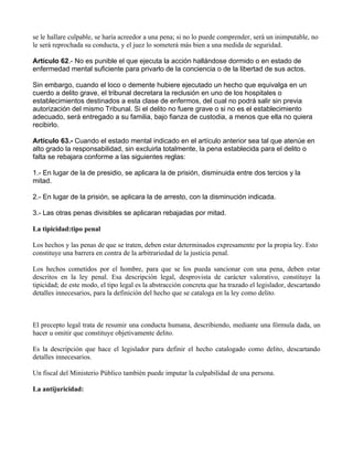 se le hallare culpable, se haría acreedor a una pena; si no lo puede comprender, será un inimputable, no
le será reprochada su conducta, y el juez lo someterá más bien a una medida de seguridad.

Artículo 62.- No es punible el que ejecuta la acción hallándose dormido o en estado de
enfermedad mental suficiente para privarlo de la conciencia o de la libertad de sus actos.

Sin embargo, cuando el loco o demente hubiere ejecutado un hecho que equivalga en un
cuerdo a delito grave, el tribunal decretara la reclusión en uno de los hospitales o
establecimientos destinados a esta clase de enfermos, del cual no podrá salir sin previa
autorización del mismo Tribunal. Si el delito no fuere grave o si no es el establecimiento
adecuado, será entregado a su familia, bajo fianza de custodia, a menos que ella no quiera
recibirlo.

Artículo 63.- Cuando el estado mental indicado en el artículo anterior sea tal que atenúe en
alto grado la responsabilidad, sin excluirla totalmente, la pena establecida para el delito o
falta se rebajara conforme a las siguientes reglas:

1.- En lugar de la de presidio, se aplicara la de prisión, disminuida entre dos tercios y la
mitad.

2.- En lugar de la prisión, se aplicara la de arresto, con la disminución indicada.

3.- Las otras penas divisibles se aplicaran rebajadas por mitad.

La tipicidad:tipo penal

Los hechos y las penas de que se traten, deben estar determinados expresamente por la propia ley. Esto
constituye una barrera en contra de la arbitrariedad de la justicia penal.

Los hechos cometidos por el hombre, para que se los pueda sancionar con una pena, deben estar
descritos en la ley penal. Esa descripción legal, desprovista de carácter valorativo, constituye la
tipicidad; de este modo, el tipo legal es la abstracción concreta que ha trazado el legislador, descartando
detalles innecesarios, para la definición del hecho que se cataloga en la ley como delito.



El precepto legal trata de resumir una conducta humana, describiendo, mediante una fórmula dada, un
hacer u omitir que constituye objetivamente delito.

Es la descripción que hace el legislador para definir el hecho catalogado como delito, descartando
detalles innecesarios.

Un fiscal del Ministerio Público también puede imputar la culpabilidad de una persona.

La antijuricidad:
 
