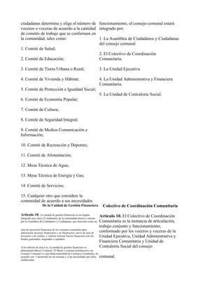 ciudadanas determina y elige el número de funcionamiento, el consejo comunal estará
voceros o voceras de acuerdo a la cantidad integrado por:
de comités de trabajo que se conformen en
la comunidad, tales como:                  1. La Asamblea de Ciudadanos y Ciudadanas
                                           del consejo comunal.
1. Comité de Salud;
                                           2. El Colectivo de Coordinación
2. Comité de Educación;                    Comunitaria.

3. Comité de Tierra Urbana o Rural;                                     3. La Unidad Ejecutiva

4. Comité de Vivienda y Hábitat;                                        4. La Unidad Administrativa y Financiera
                                                                        Comunitaria.
5. Comité de Protección e Igualdad Social;
                                                                        5. La Unidad de Contraloría Social.
6. Comité de Economía Popular;

7. Comité de Cultura;

8. Comité de Seguridad Integral;

9. Comité de Medios Comunicación e
Información;

10. Comité de Recreación y Deportes;

11. Comité de Alimentación;

12. Mesa Técnica de Agua;

13. Mesa Técnica de Energía y Gas;

14. Comité de Servicios;

15. Cualquier otro que considere la
comunidad de acuerdo a sus necesidades.
                    De la Unidad de Gestión Financiera                    Colectivo de Coordinación Comunitaria
Articulo 10.      La unidad de gestión financiera es un órgano
                                                                        Artículo 10. El Colectivo de Coordinación
integrado por cinco (5) habitantes de la comunidad electos o electas
por la Asamblea de Ciudadanos y Ciudadanas, que funciona como un        Comunitaria es la instancia de articulación,
                                                                        trabajo conjunto y funcionamiento,
ente de ejecución financiera de los consejos comunales para
administrar recursos financieros y no financieros, servir de ente de    conformado por los voceros y voceras de la
inversión y de crédito, y realizar intermediación financiera con los    Unidad Ejecutiva, Unidad Administrativa y
fondos generados, asignados o captados.
                                                                        Financiera Comunitaria y Unidad de
A los efectos de esta Ley, la unidad de gestión financiera se           Contraloría Social del consejo
denominará Banco Comunal. El Banco Comunal pertenecerá a un
Consejo Comunal o a una Mancomunidad de Consejos Comunales, de
acuerdo con el desarrollo de las mismas y a las necesidades por ellos   comunal.
establecidas.
 