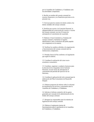por la Asamblea de Ciudadanos y Ciudadanas ante
las autoridades competentes.

6. Recibir en nombre del consejo comunal los
recursos financieros y no financieros previstos en la
presente Ley.

7. Convocar para los asuntos de interés común a las
demás unidades del consejo comunal.

8. Notificar por escrito a la Comisión Electoral, la
obligatoriedad de la renovación de voceros o voceras
del consejo comunal, con tres (3) meses de
anticipación al vencimiento de su período.

9. Elaborar el Acta Constitutiva y Estatutos del
consejo comunal y formalizar el registro
administrativo ante el ministerio del poder popular
con competencia en la materia.

10. Notificar los cambios referidos a la organización
y funcionamiento del consejo comunal ante las
instituciones competentes.

11. Postular Jueces de Paz conforme a la legislación
que regule la materia.

12. Coordinar la realización del censo socio-
económico comunitario.

13. Coordinar, organizar y conducir el proceso para
la elección de los integrantes de la Comisión
Electoral, con dos meses de anticipación al
vencimiento del período del ejercicio de sus
funciones.

14. Coordinar la aplicación del ciclo comunal para la
elaboración del Plan Comunitario de Desarrollo
Integral.

15. Elaborar propuesta de informe sobre la solicitud
de transferencia de servicios y presentarlo ante la
Asamblea de Ciudadanos y Ciudadanas.

16. Solicitar el informe contentivo de los gastos
generados por concepto de la administración de los
fondos del consejo comunal.

17. Designar los responsables para los trámites de
legalización del consejo comunal.

18. Elaborar el reglamento interno de
funcionamiento para la aprobación en la Asamblea
de Ciudadanos y Ciudadanas.
 