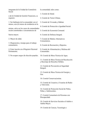integrante de la Unidad de Contraloría       la comunidad, tales como:
Social
                                             1. Comité de Salud.
o de la Unidad de Gestión Financiera, se
requiere:                                    2. Comité de Tierra Urbana.

1. Ser habitante de la comunidad, con al     3. Comité de Vivienda y Hábitat.
menos, seis (6) meses de residencia en la
                                             4. Comité de Protección e Igualdad Social.
misma, salvo en los casos de comunidades
recién constituidas o circunstancias de  5. Comité de Economía Comunal.

fuerza mayor;                                6. Comité de Defensa Integral.

2. Mayor de edad;                            7. Comité de Medios Alternativos
                                             Comunitarios.
3. Disposición y tiempo para el trabajo
comunitario;                                 8. Comité de Recreación y Deportes.

4. Estar inscrito en el Registro Electoral   9. Comité de Alimentación y Defensa del
Permanente;                                  Consumidor.

5. No ocupar cargos de elección popular;     10. Comité de Mesa Técnica de Agua.

                                             11. Comité de Mesa Técnica de Recolección
                                             y Reciclaje de Desechos Sólidos.

                                             12. Comité de Prevención en Seguridad
                                             Integral.

                                             13. Comité de Mesa Técnica de Energía y
                                             Gas.

                                             14. Comité Conservacionista.

                                             15. Comité de Usuarios y Usuarias de Radio
                                             y Televisión.

                                             16. Comité de Protección Social de Niños,
                                             Niñas y Adolescentes.

                                             17. Comité Comunitario de Personas con
                                             Discapacidad.

                                             18. Comité de Servicios Sociales al Adulto o
                                             Adulta Mayor.

                                             19. Comité de Ciencia, Tecnología e
 