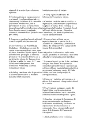 electoral, de acuerdo al procedimiento      los distintos comités de trabajo.
siguiente:
                                            3. Crear y organizar el Sistema de
1.Conformación de un equipo promotor        Información Comunitario interno.
provisional, el cual estará integrado por
ciudadanos y ciudadanas de la comunidad 4. Coordinar y articular todo lo referido a la
que asuman esta iniciativa, con la           organización, funcionamiento y ejecución de
participación de una o un representante      los planes de trabajo de los comités y su
designado por la Comisión Presidencial delrelación con la Unidad de Contraloría Social,
Poder Popular respectivo, dejando            la Unidad Administrativa y Financiera
constancia escrita en el acta que se levante Comunitaria y las demás organizaciones
para tal fin;                                sociales de la comunidad.

2. Organizar y coordinar la realización del 5. Promover la creación de nuevas
censo demográfico de la comunidad;           organizaciones con la aprobación de la
                                             Asamblea de Ciudadanos y Ciudadanas en
3.Convocatoria de una Asamblea de            defensa del interés colectivo y el desarrollo
Ciudadanos y Ciudadanas por parte del        integral de la comunidad.
equipo promotor provisional, en un lapso
no mayor de treinta (30) días a partir de su 6. Organizar el voluntariado social como
conformación, que elegirá la comisión        escuela generadora de conciencia y activadora
promotora y la comisión electoral con la del deber social en cada comité de trabajo.
participación mínima del diez por ciento
(10%) de la población mayor de 15 años 7. Promover la participación de los comités de
de la comunidad respectiva. Las              trabajo u otras formas de organización
Comisiones Promotora y Electoral,            comunitaria en la elaboración y ejecución de
realizarán un trabajo                        políticas públicas, mediante la presentación de
                                             propuestas a los órganos y entes del Poder
articulado y coordinado a fin de garantizar Público en el marco del principio de
la efectiva realización de la Asamblea       corresponsabilidad.
Constituyente Comunitaria;
                                             8. Promover y participar activamente en la
                                             defensa de la soberanía e integridad territorial
                                             de la nación.

                                            9. Coadyuvar con los órganos y entes del
                                            Poder Público en el levantamiento de
                                            información relacionada con la comunidad,
                                            conforme al ordenamiento jurídico vigente.

                                            10. Impulsar y promover la formulación de
                                            proyectos comunitarios que busquen
                                            satisfacer las necesidades y desarrollar las
                                            aspiraciones y potencialidades de la
                                            comunidad a fin de ser presentados en el
                                            marco de la discusión del Presupuesto
                                            Participativo.

                                            11. Realizar el censo socio-económico
 