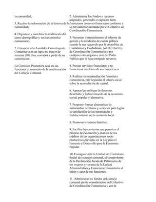 la comunidad;                                 2. Administrar los fondos y recursos
                                              asignados, generados o captados tanto
3. Recabar la información de la historia de lafinancieros como no financieros conforme a
comunidad;                                    lo previamente acordado por el Colectivo de
                                              Coordinación Comunitaria.
4. Organizar y coordinar la realización del
censo demográfico y socioeconómico            3. Presentar trimestralmente el informe de
comunitario;                                  gestión y la rendición de cuenta pública
                                              cuando le sea requerido por la Asamblea de
5. Convocar a la Asamblea Constituyente Ciudadanos y Ciudadanas, por el Colectivo
Comunitaria en un lapso no mayor de           de Coordinación Comunitaria o por
noventa (90) días, contados a partir de su    cualquier otro órgano o ente del Poder
constitución;                                 Público que le haya otorgado recursos.

La Comisión Promotora cesa en sus           4. Prestar servicios financieros y no
funciones al momento de la conformación     financieros en el área de su competencia.
del Consejo Comunal.
                                            5. Realizar la intermediación financiera
                                            comunitaria, privilegiando el interés social
                                            sobre la acumulación de capital.

                                            6. Apoyar las políticas de fomento,
                                            desarrollo y fortalecimiento de la economía
                                            social, popular y alternativa.

                                            7. Proponer formas alternativas de
                                            intercambio de bienes y servicios para lograr
                                            la satisfacción de las necesidades y
                                            fortalecimiento de la economía local.

                                            8. Promover el ahorro familiar.

                                            9. Facilitar herramientas que permitan el
                                            proceso de evaluación y análisis de los
                                            créditos de las organizaciones socio
                                            productivas previstas en la Ley para el
                                            Fomento y Desarrollo para la Economía
                                            Popular.

                                            10. Consignar ante la Unidad de Contraloría
                                            Social del consejo comunal, el comprobante
                                            de la Declaración Jurada de Patrimonio de
                                            los voceros y voceras de la Unidad
                                            Administrativa y Financiera Comunitaria al
                                            inicio y cese de sus funciones.

                                            11. Administrar los fondos del consejo
                                            comunal previa consideración del Colectivo
                                            de Coordinación Comunitaria y con la
 