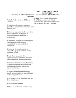 A LA LEY DE LOS CONSEJOS
                                                            COMUNALES
        Funciones de la Unidad de Gestión           Coordinación con el Poder Ciudadano
                              Financiera
                                                 Artículo 22. La Unidad de Contraloría
Artículo 22: Son funciones del Banco             Social del consejo comunal deberá
Comunal:                                         coordinar, en el ejercicio de sus funciones,
                                                 con los órganos del Poder Ciudadano.
1. Administrar los recursos asignados,
generados o captados tanto financieros como
no financieros;

2. Promover la constitución de cooperativas
para la elaboración de proyectos de
desarrollo endógeno, sostenibles y
sustentables;

3. Impulsar el diagnóstico y el presupuesto
participativo, sensible al género,
jerarquizando las necesidades de la
comunidad;

4. Promover formas alternativas de
intercambio, que permitan fortalecer las
economías locales;

5. Articularse con el resto de las
organizaciones que conforman el sistema
microfinanciero de la economía popular;

6. Promover el desarrollo local, los núcleos
de desarrollo endógeno y cualquier otra
iniciativa que promueva la economía
popular y solidaria;

7. Rendir cuenta pública anualmente o
cuando le sea requerido por la asamblea de
ciudadanos y ciudadanas;

8. Prestar servicios no financieros en el área
de su competencia;

9. Prestar asistencia social;

10. Realizar la intermediación financiera;
 