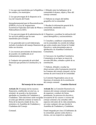 1. Los que sean transferidos por la República, 1. Difundir entre los habitantes de la
los estados y los municipios.                  comunidad el alcance, objeto y fines del
                                               consejo comunal.
2. Los que provengan de lo dispuesto en la
Ley de Creación del Fondo                      2. Elaborar un croquis del ámbito
                                               geográfico de la comunidad.
Intergubernamental para la Descentralización
(FIDES) y la Ley de Asignaciones               3. Recabar la información general de la
Económicas Especiales derivadas de Minas e comunidad, atendiendo a sus
Hidrocarburos (LAEE).                          características.

3. Los que provengan de la administración de 4. Organizar y coordinar la realización del
los servicios públicos que les sean           censo demográfico y socioeconómico.
transferidos por el Estado.
                                              5. Consultar y establecer conjuntamente
4. Los generados por su actividad propia,     con la comunidad, los comités de trabajo
incluido el producto del manejo financiero de que serán creados para formar la Unidad
todos sus recursos.                           Ejecutiva y serán presentados para su
                                              aprobación a la Asamblea Constitutiva
5. Los recursos provenientes de donaciones Comunitaria.
de acuerdo a lo establecido en el
ordenamiento jurídico.                        6. Convocar a la Asamblea Constitutiva
                                              Comunitaria en un lapso no mayor de
6. Cualquier otro generado de actividad       noventa (90) días, contados a partir de su
financiera que permita la Constitución y la constitución.
ley.
                                              7. Elaborar, difundir y recabar las
                                              observaciones sobre la propuesta inicial de
                                              los Estatutos del consejo comunal y de las
                                              normas de convivencia de la Comunidad.

                                            La Comisión Organizadora cesa en sus
                                            funciones al momento de la constitución
                                            del consejo comunal.
                 Del manejo de los recursos                      Comisión Electoral

Artículo 26: El manejo de los recursos         Artículo 26. La Comisión Electoral es la
financieros, establecidos en esta Ley, se      instancia del consejo comunal encargada
orientará de acuerdo a las decisiones          de organizar y conducir de forma
aprobadas en Asamblea de Ciudadanos y          permanente, los procesos de elección o
Ciudadanas. Tales decisiones serán recogidas   revocatoria de los voceros o voceras del
en actas que deberán contener al menos la      consejo comunal y las consultas sobre
firma de la mayoría simple de las y los        aspectos relevantes de la vida comunitaria,
asistentes a la Asamblea de Ciudadanos y       así como cualquier otro que decida la
Ciudadanas del Consejo                         Asamblea de Ciudadanos y Ciudadanas.

Comunal.                                       Estará integrada por cinco (5) habitantes de
                                               la comunidad, quienes serán electos y
                                               electas, con sus respectivos suplentes,
 