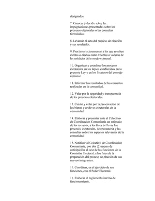 designados.

7. Conocer y decidir sobre las
impugnaciones presentadas sobre los
procesos electorales o las consultas
formuladas.

8. Levantar el acta del proceso de elección
y sus resultados.

9. Proclamar y juramentar a los que resulten
electos o electas como voceros o voceras de
las unidades del consejo comunal.

10. Organizar y coordinar los procesos
electorales en los lapsos establecidos en la
presente Ley y en los Estatutos del consejo
comunal.

11. Informar los resultados de las consultas
realizadas en la comunidad.

12. Velar por la seguridad y transparencia
de los procesos electorales.

13. Cuidar y velar por la preservación de
los bienes y archivos electorales de la
comunidad.

14. Elaborar y presentar ante el Colectivo
de Coordinación Comunitaria un estimado
de los recursos, a los fines de llevar los
procesos electorales, de revocatoria y las
consultas sobre los aspectos relevantes de la
comunidad.

15. Notificar al Colectivo de Coordinación
Comunitaria, con dos (2) meses de
anticipación al cese de las funciones de la
Comisión Electoral, a los fines de la
preparación del proceso de elección de sus
nuevos integrantes.

16. Coordinar, en el ejercicio de sus
funciones, con el Poder Electoral.

17. Elaborar el reglamento interno de
funcionamiento.
 
