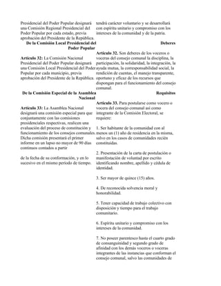 Presidencial del Poder Popular designará tendrá carácter voluntario y se desarrollará
una Comisión Regional Presidencial del con espíritu unitario y compromiso con los
Poder Popular por cada estado, previa       intereses de la comunidad y de la patria.
aprobación del Presidente de la República.
   De la Comisión Local Presidencial del                                          Deberes
                            Poder Popular
                                            Artículo 32. Son deberes de los voceros o
Artículo 32: La Comisión Nacional           voceras del consejo comunal la disciplina, la
Presidencial del Poder Popular designará participación, la solidaridad, la integración, la
una Comisión Local Presidencial del Poder ayuda mutua, la corresponsabilidad social, la
Popular por cada municipio, previa          rendición de cuentas, el manejo transparente,
aprobación del Presidente de la República. oportuno y eficaz de los recursos que
                                            dispongan para el funcionamiento del consejo
                                            comunal.
 De la Comisión Especial de la Asamblea                                         Requisitos
                                   Nacional
                                            Artículo 33. Para postularse como vocero o
Artículo 33: La Asamblea Nacional           vocera del consejo comunal así como
designará una comisión especial para que integrante de la Comisión Electoral, se
conjuntamente con las comisiones            requiere:
presidenciales respectivas, realicen una
evaluación del proceso de constitución y 1. Ser habitante de la comunidad con al
funcionamiento de los consejos comunales. menos un (1) año de residencia en la misma,
Dicha comisión presentará el primer         salvo en los casos de comunidades recién
informe en un lapso no mayor de 90 días constituidas.
continuos contados a partir
                                            2. Presentación de la carta de postulación o
de la fecha de su conformación, y en lo     manifestación de voluntad por escrito
sucesivo en el mismo período de tiempo. identificando nombre, apellido y cédula de
                                            identidad.

                                           3. Ser mayor de quince (15) años.

                                           4. De reconocida solvencia moral y
                                           honorabilidad.

                                           5. Tener capacidad de trabajo colectivo con
                                           disposición y tiempo para el trabajo
                                           comunitario.

                                           6. Espíritu unitario y compromiso con los
                                           intereses de la comunidad.

                                           7. No poseer parentesco hasta el cuarto grado
                                           de consanguinidad y segundo grado de
                                           afinidad con los demás voceros o voceras
                                           integrantes de las instancias que conforman el
                                           consejo comunal, salvo las comunidades de
 