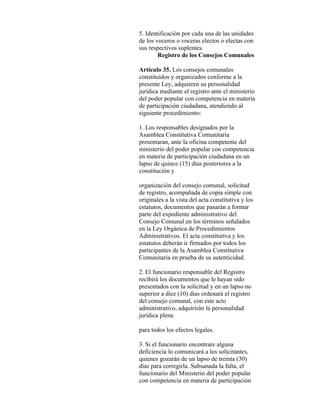 5. Identificación por cada una de las unidades
de los voceros o voceras electos o electas con
sus respectivos suplentes.
        Registro de los Consejos Comunales

Artículo 35. Los consejos comunales
constituidos y organizados conforme a la
presente Ley, adquieren su personalidad
jurídica mediante el registro ante el ministerio
del poder popular con competencia en materia
de participación ciudadana, atendiendo al
siguiente procedimiento:

1. Los responsables designados por la
Asamblea Constitutiva Comunitaria
presentaran, ante la oficina competente del
ministerio del poder popular con competencia
en materia de participación ciudadana en un
lapso de quince (15) días posteriores a la
constitución y

organización del consejo comunal, solicitud
de registro, acompañada de copia simple con
originales a la vista del acta constitutiva y los
estatutos, documentos que pasarán a formar
parte del expediente administrativo del
Consejo Comunal en los términos señalados
en la Ley Orgánica de Procedimientos
Administrativos. El acta constitutiva y los
estatutos deberán ir firmados por todos los
participantes de la Asamblea Constitutiva
Comunitaria en prueba de su autenticidad.

2. El funcionario responsable del Registro
recibirá los documentos que le hayan sido
presentados con la solicitud y en un lapso no
superior a diez (10) días ordenará el registro
del consejo comunal, con este acto
administrativo, adquirirán la personalidad
jurídica plena

para todos los efectos legales.

3. Si el funcionario encontrare alguna
deficiencia lo comunicará a los solicitantes,
quienes gozarán de un lapso de treinta (30)
días para corregirla. Subsanada la falta, el
funcionario del Ministerio del poder popular
con competencia en materia de participación
 
