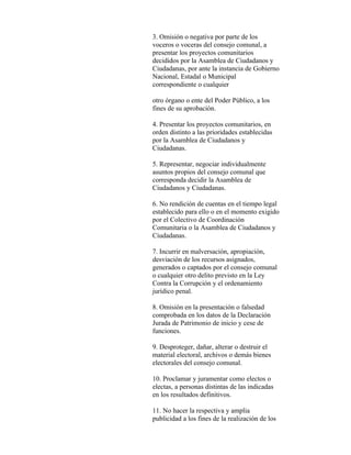 3. Omisión o negativa por parte de los
voceros o voceras del consejo comunal, a
presentar los proyectos comunitarios
decididos por la Asamblea de Ciudadanos y
Ciudadanas, por ante la instancia de Gobierno
Nacional, Estadal o Municipal
correspondiente o cualquier

otro órgano o ente del Poder Público, a los
fines de su aprobación.

4. Presentar los proyectos comunitarios, en
orden distinto a las prioridades establecidas
por la Asamblea de Ciudadanos y
Ciudadanas.

5. Representar, negociar individualmente
asuntos propios del consejo comunal que
corresponda decidir la Asamblea de
Ciudadanos y Ciudadanas.

6. No rendición de cuentas en el tiempo legal
establecido para ello o en el momento exigido
por el Colectivo de Coordinación
Comunitaria o la Asamblea de Ciudadanos y
Ciudadanas.

7. Incurrir en malversación, apropiación,
desviación de los recursos asignados,
generados o captados por el consejo comunal
o cualquier otro delito previsto en la Ley
Contra la Corrupción y el ordenamiento
jurídico penal.

8. Omisión en la presentación o falsedad
comprobada en los datos de la Declaración
Jurada de Patrimonio de inicio y cese de
funciones.

9. Desproteger, dañar, alterar o destruir el
material electoral, archivos o demás bienes
electorales del consejo comunal.

10. Proclamar y juramentar como electos o
electas, a personas distintas de las indicadas
en los resultados definitivos.

11. No hacer la respectiva y amplia
publicidad a los fines de la realización de los
 