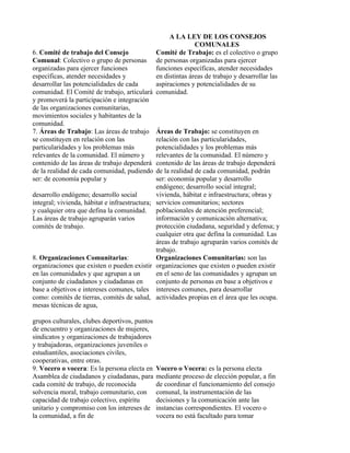 A LA LEY DE LOS CONSEJOS
                                                              COMUNALES
6. Comité de trabajo del Consejo               Comité de Trabajo: es el colectivo o grupo
Comunal: Colectivo o grupo de personas de personas organizadas para ejercer
organizadas para ejercer funciones             funciones específicas, atender necesidades
específicas, atender necesidades y             en distintas áreas de trabajo y desarrollar las
desarrollar las potencialidades de cada        aspiraciones y potencialidades de su
comunidad. El Comité de trabajo, articulará comunidad.
y promoverá la participación e integración
de las organizaciones comunitarias,
movimientos sociales y habitantes de la
comunidad.
7. Áreas de Trabajo: Las áreas de trabajo Áreas de Trabajo: se constituyen en
se constituyen en relación con las             relación con las particularidades,
particularidades y los problemas más           potencialidades y los problemas más
relevantes de la comunidad. El número y        relevantes de la comunidad. El número y
contenido de las áreas de trabajo dependerá contenido de las áreas de trabajo dependerá
de la realidad de cada comunidad, pudiendo de la realidad de cada comunidad, podrán
ser: de economía popular y                     ser: economía popular y desarrollo
                                               endógeno; desarrollo social integral;
desarrollo endógeno; desarrollo social         vivienda, hábitat e infraestructura; obras y
integral; vivienda, hábitat e infraestructura; servicios comunitarios; sectores
y cualquier otra que defina la comunidad. poblacionales de atención preferencial;
Las áreas de trabajo agruparán varios          información y comunicación alternativa;
comités de trabajo.                            protección ciudadana, seguridad y defensa; y
                                               cualquier otra que defina la comunidad. Las
                                               áreas de trabajo agruparán varios comités de
                                               trabajo.
8. Organizaciones Comunitarias:                Organizaciones Comunitarias: son las
organizaciones que existen o pueden existir organizaciones que existen o pueden existir
en las comunidades y que agrupan a un          en el seno de las comunidades y agrupan un
conjunto de ciudadanos y ciudadanas en         conjunto de personas en base a objetivos e
base a objetivos e intereses comunes, tales intereses comunes, para desarrollar
como: comités de tierras, comités de salud, actividades propias en el área que les ocupa.
mesas técnicas de agua,

grupos culturales, clubes deportivos, puntos
de encuentro y organizaciones de mujeres,
sindicatos y organizaciones de trabajadores
y trabajadoras, organizaciones juveniles o
estudiantiles, asociaciones civiles,
cooperativas, entre otras.
9. Vocero o vocera: Es la persona electa en    Vocero o Vocera: es la persona electa
Asamblea de ciudadanos y ciudadanas, para      mediante proceso de elección popular, a fin
cada comité de trabajo, de reconocida          de coordinar el funcionamiento del consejo
solvencia moral, trabajo comunitario, con      comunal, la instrumentación de las
capacidad de trabajo colectivo, espíritu       decisiones y la comunicación ante las
unitario y compromiso con los intereses de     instancias correspondientes. El vocero o
la comunidad, a fin de                         vocera no está facultado para tomar
 