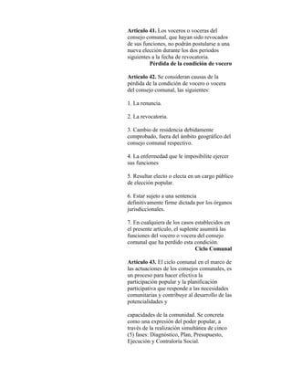Articulo 41. Los voceros o voceras del
consejo comunal, que hayan sido revocados
de sus funciones, no podrán postularse a una
nueva elección durante los dos periodos
siguientes a la fecha de revocatoria.
          Pérdida de la condición de vocero

Artículo 42. Se consideran causas de la
pérdida de la condición de vocero o vocera
del consejo comunal, las siguientes:

1. La renuncia.

2. La revocatoria.

3. Cambio de residencia debidamente
comprobado, fuera del ámbito geográfico del
consejo comunal respectivo.

4. La enfermedad que le imposibilite ejercer
sus funciones

5. Resultar electo o electa en un cargo público
de elección popular.

6. Estar sujeto a una sentencia
definitivamente firme dictada por los órganos
jurisdiccionales.

7. En cualquiera de los casos establecidos en
el presente artículo, el suplente asumirá las
funciones del vocero o vocera del consejo
comunal que ha perdido esta condición.
                               Ciclo Comunal

Artículo 43. El ciclo comunal en el marco de
las actuaciones de los consejos comunales, es
un proceso para hacer efectiva la
participación popular y la planificación
participativa que responde a las necesidades
comunitarias y contribuye al desarrollo de las
potencialidades y

capacidades de la comunidad. Se concreta
como una expresión del poder popular, a
través de la realización simultánea de cinco
(5) fases: Diagnóstico, Plan, Presupuesto,
Ejecución y Contraloría Social.
 
