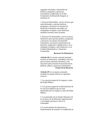 asignados orientados a desarrollar las
políticas, programas y proyectos
comunitarios establecidos en el Plan
Comunitario de Desarrollo Integral, se
clasifican en:

1. Recursos Retornables: son los recursos que
están destinados a ejecutar políticas,
programas y proyectos con alcance de
desarrollo comunitario que deben ser
reintegrados al órgano o ente financiero
mediante acuerdos entre las partes.

2. Recursos No Retornables: son los recursos
financieros para ejecutar políticas, programas
y proyectos con alcance de desarrollo
comunitario, que tienen características de
donación, asignación o adjudicación y no se
reintegran al órgano o ente financiero y a la
Unidad Administrativa y Financiera
Comunitaria.
                   Recursos No Financieros

Artículo 48. El consejo comunal manejará
recursos no financieros, entendidos como los
que no tienen expresión monetaria y son
necesarios para concretar la ejecución de las
políticas, planes y proyectos comunitarios.
                      Fuente de los Recursos

Artículo 49. Los consejos comunales
recibirán de manera directa los siguientes
recursos:

1. Los que provengan de los órganos y entes
del Poder Público.

2. Los que provengan de la administración de
los servicios públicos que les sean
transferidos por los órganos y entes del Poder
Público.

3. Los generados por el manejo financiero de
los recursos de las diferentes organizaciones
y actividades que hacen vida en la
comunidad.

4. Los provenientes de donaciones o
financiamiento de acuerdo a lo establecido en
 