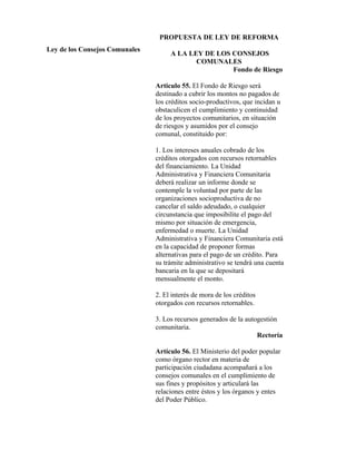 PROPUESTA DE LEY DE REFORMA
Ley de los Consejos Comunales
                                     A LA LEY DE LOS CONSEJOS
                                            COMUNALES
                                                     Fondo de Riesgo

                                Articulo 55. El Fondo de Riesgo será
                                destinado a cubrir los montos no pagados de
                                los créditos socio-productivos, que incidan u
                                obstaculicen el cumplimiento y continuidad
                                de los proyectos comunitarios, en situación
                                de riesgos y asumidos por el consejo
                                comunal, constituido por:

                                1. Los intereses anuales cobrado de los
                                créditos otorgados con recursos retornables
                                del financiamiento. La Unidad
                                Administrativa y Financiera Comunitaria
                                deberá realizar un informe donde se
                                contemple la voluntad por parte de las
                                organizaciones socioproductiva de no
                                cancelar el saldo adeudado, o cualquier
                                circunstancia que imposibilite el pago del
                                mismo por situación de emergencia,
                                enfermedad o muerte. La Unidad
                                Administrativa y Financiera Comunitaria está
                                en la capacidad de proponer formas
                                alternativas para el pago de un crédito. Para
                                su trámite administrativo se tendrá una cuenta
                                bancaria en la que se depositará
                                mensualmente el monto.

                                2. El interés de mora de los créditos
                                otorgados con recursos retornables.

                                3. Los recursos generados de la autogestión
                                comunitaria.
                                                                    Rectoría

                                Artículo 56. El Ministerio del poder popular
                                como órgano rector en materia de
                                participación ciudadana acompañará a los
                                consejos comunales en el cumplimiento de
                                sus fines y propósitos y articulará las
                                relaciones entre éstos y los órganos y entes
                                del Poder Público.
 