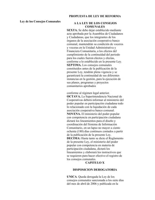 PROPUESTA DE LEY DE REFORMA
Ley de los Consejos Comunales
                                      A LA LEY DE LOS CONSEJOS
                                                COMUNALES
                                SEXTA. Se debe dejar establecido mediante
                                acta aprobada por la Asamblea de Ciudadanos
                                y Ciudadanas, que los integrantes de los
                                órganos de la asociación cooperativa banco
                                comunal, mantendrán su condición de voceros
                                y voceras en la Unidad Administrativa y
                                Financiera Comunitaria, a los efectos del
                                cumplimiento de la continuidad del periodo
                                para los cuales fueron electos y electas,
                                conforme a lo establecido en la presente Ley.
                                SEPTIMA. Los consejos comunales
                                constituidos antes de la publicación de la
                                presente Ley, tendrán plena vigencia y se
                                garantizará la continuidad de sus diferentes
                                instancias en la gestión, para la ejecución de
                                sus planes, programas y proyectos
                                comunitarios aprobados

                                conforme al régimen legal anterior.
                                OCTAVA. La Superintendencia Nacional de
                                Cooperativas deberá informar al ministerio del
                                poder popular en participación ciudadana todo
                                lo relacionado con la liquidación de cada
                                asociación cooperativa banco comunal.
                                NOVENA. El ministerio del poder popular
                                con competencia en participación ciudadana
                                dictará los lineamientos para el diseño y
                                coordinación del Sistema de Información
                                Comunitario, en un lapso no mayor a ciento
                                ochenta (180) días continuos contados a partir
                                de la publicación de la presente Ley.
                                DECIMA: Hasta tanto se dicte el Reglamento
                                de la presente Ley, el ministerio del poder
                                popular con competencia en materia de
                                participación ciudadana, dictará los
                                lineamientos y elaborará los instructivos que
                                se requieren para hacer efectivo el registro de
                                los consejos comunales.
                                                 CAPITULO X

                                    DISPOSICION DEROGATORIA

                                UNICA. Queda derogada la Ley de los
                                consejos comunales sancionada a los siete días
                                del mes de abril de 2006 y publicada en la
 