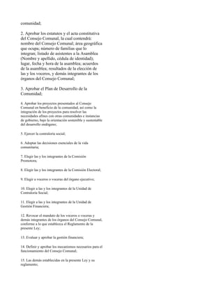 comunidad;

2. Aprobar los estatutos y el acta constitutiva
del Consejo Comunal, la cual contendrá:
nombre del Consejo Comunal; área geográfica
que ocupa; número de familias que lo
integran; listado de asistentes a la Asamblea
(Nombre y apellido, cédula de identidad);
lugar, fecha y hora de la asamblea; acuerdos
de la asamblea; resultados de la elección de
las y los voceros, y demás integrantes de los
órganos del Consejo Comunal;

3. Aprobar el Plan de Desarrollo de la
Comunidad;

4. Aprobar los proyectos presentados al Consejo
Comunal en beneficio de la comunidad, así como la
integración de los proyectos para resolver las
necesidades afines con otras comunidades e instancias
de gobierno, bajo la orientación sostenible y sustentable
del desarrollo endógeno;

5. Ejercer la contraloría social;

6. Adoptar las decisiones esenciales de la vida
comunitaria;

7. Elegir las y los integrantes de la Comisión
Promotora;

8. Elegir las y los integrantes de la Comisión Electoral;

9. Elegir a voceros o voceras del órgano ejecutivo;

10. Elegir a las y los integrantes de la Unidad de
Contraloría Social;

11. Elegir a las y los integrantes de la Unidad de
Gestión Financiera;

12. Revocar el mandato de los voceros o voceras y
demás integrantes de los órganos del Consejo Comunal,
conforme a lo que establezca el Reglamento de la
presente Ley;

13. Evaluar y aprobar la gestión financiera;

14. Definir y aprobar los mecanismos necesarios para el
funcionamiento del Consejo Comunal;

15. Las demás establecidas en la presente Ley y su
reglamento;
 