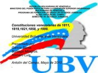 REPÚBLICA BOLIVARIANA DE VENEZUELA MINISTERIO DEL PODER POPULAR PARA LA EDUCACIÓN SUPERIOR UNIVERSIDAD BOLIVARIANA DE VENEZUELA PROGRAMA DE FORMACION DE GRADO DE ESTUDIOS JURÍDICOS ALDEA ANTOLÍN DEL CAMPO SEMESTRE VII. ESTUDIOS JURÍDICOS Constituciones venezolanas de 1811, 1819,1821,1858, y 1999. Universidad Bolivariana de Venezuela.  Presentado por:  García Santa. Suniaga Milagros. Romero Luis. Antolín del Campo, Mayo de 2010. . 
